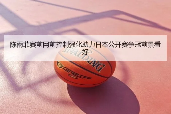 陈雨菲赛前网前控制强化助力日本公开赛争冠前景看好