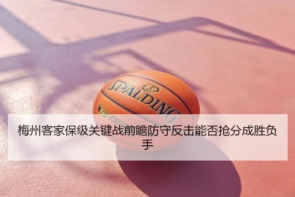 梅州客家保级关键战前瞻防守反击能否抢分成胜负手